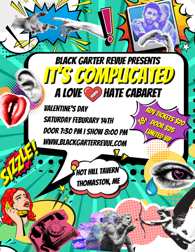 Colorful pop-art style poster for a cabaret show. The design features comic-book graphics, hearts, lips, hands reaching toward each other, expressive eyes, a vintage phone, statues, and bright teal, yellow, pink, and purple bursts. Text reads Black Garter Revue presents It’s Complicated: A Love/Hate Cabaret. Valentine’s Day, Saturday February 14th. Doors 7:30 PM, show 8:00 PM. Website: blackgarterrevue.com. Location: Hot Hill Tavern, Thomaston, ME. 18+, advance tickets $20, door tickets $25, limited VIP seating